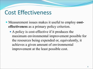 Cost Effectiveness
 Measurement issues makes it useful to employ cost-
effectiveness as a primary policy criterion.
 A policy is cost-effective if it produces the
maximum environmental improvement possible for
the resources being expended or, equivalently, it
achieves a given amount of environmental
improvement at the least possible cost.
6
 