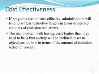 Cost Effectiveness
 If programs are not cost-effective, administrators will
tend to set less restrictive targets in terms of desired
amounts of emission reductions.
 The real problem with having costs higher than they
need to be is that society will be inclined to set its
objectives too low in terms of the amount of emission
reduction sought.
7
 