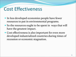 Cost Effectiveness
 In less developed economies people have fewer
resources to put in environmental programs.
 So the resources ought to be spent in ways that will
have the greatest impact.
 Cost effectiveness is also important for even more
developed industrialized countries during times of
recession or economic stagnation.
9
 