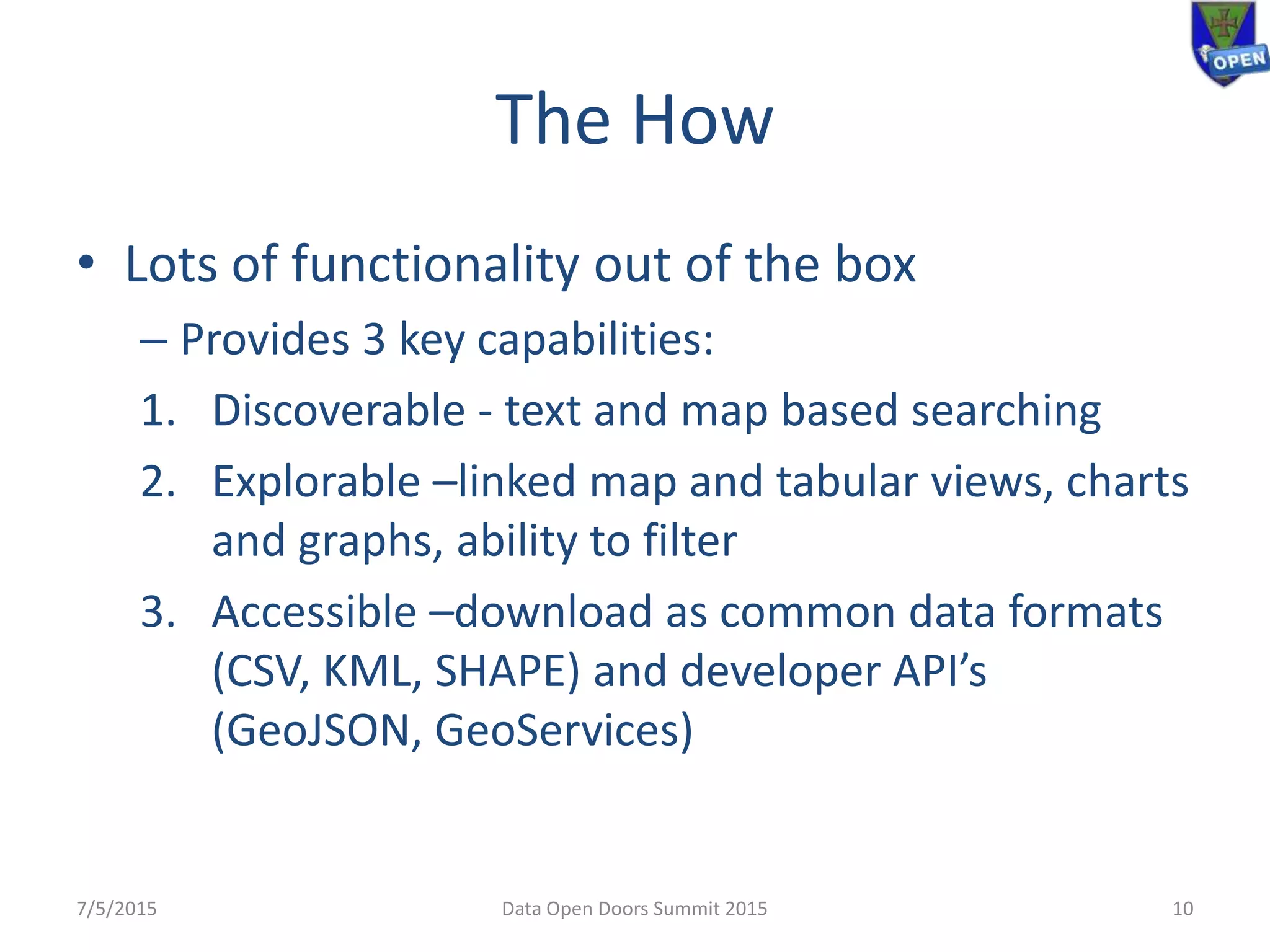 The How
• Lots of functionality out of the box
– Provides 3 key capabilities:
1. Discoverable - text and map based searching
2. Explorable –linked map and tabular views, charts
and graphs, ability to filter
3. Accessible –download as common data formats
(CSV, KML, SHAPE) and developer API’s
(GeoJSON, GeoServices)
7/5/2015 Data Open Doors Summit 2015 10
 