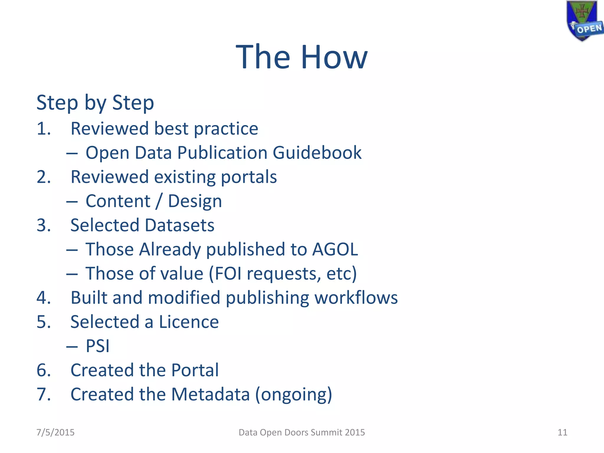 The How
Step by Step
1. Reviewed best practice
– Open Data Publication Guidebook
2. Reviewed existing portals
– Content / Design
3. Selected Datasets
– Those Already published to AGOL
– Those of value (FOI requests, etc)
4. Built and modified publishing workflows
5. Selected a Licence
– PSI
6. Created the Portal
7. Created the Metadata (ongoing)
7/5/2015 11Data Open Doors Summit 2015
 