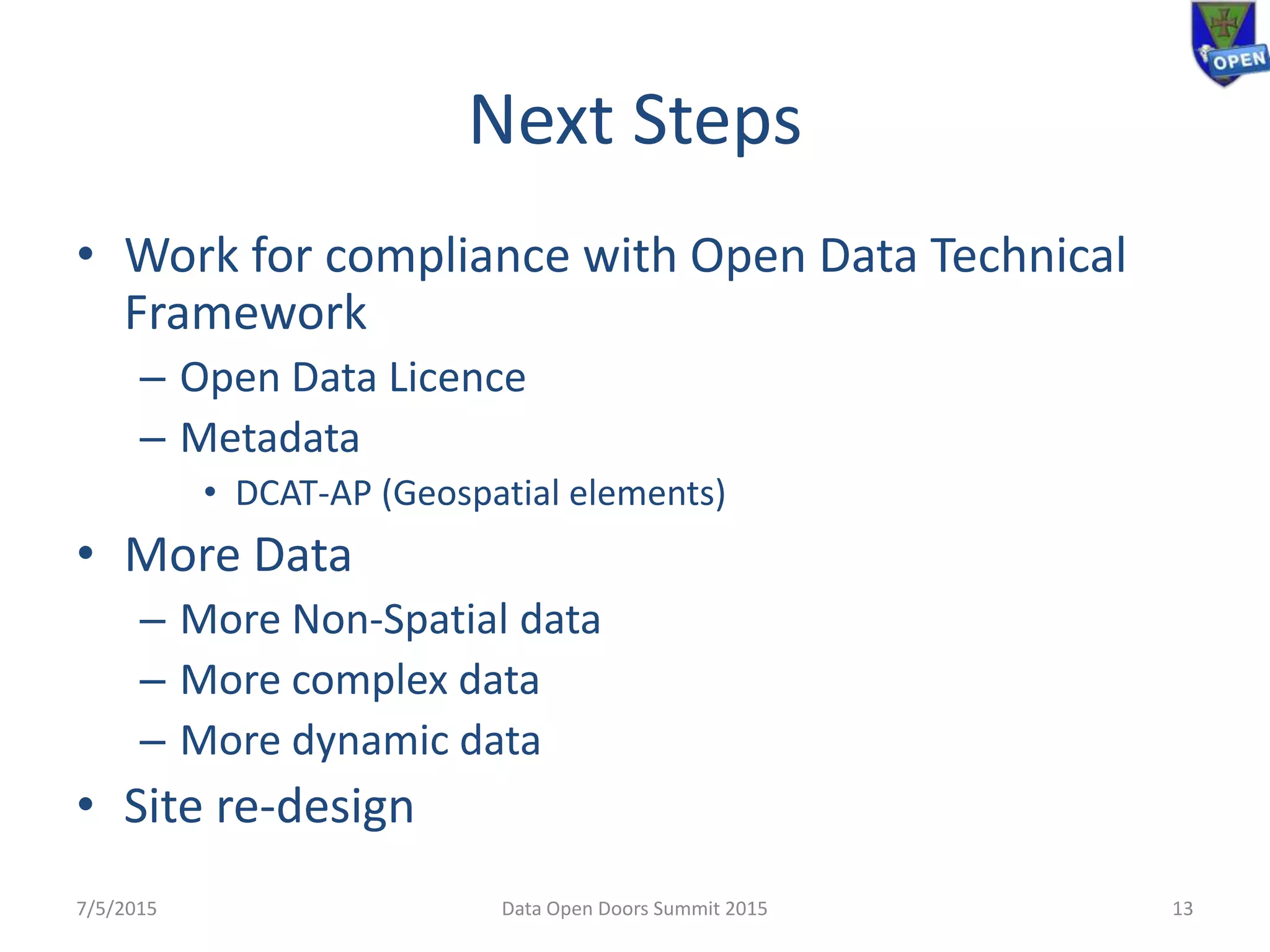 Next Steps
• Work for compliance with Open Data Technical
Framework
– Open Data Licence
– Metadata
• DCAT-AP (Geospatial elements)
• More Data
– More Non-Spatial data
– More complex data
– More dynamic data
• Site re-design
7/5/2015 13Data Open Doors Summit 2015
 
