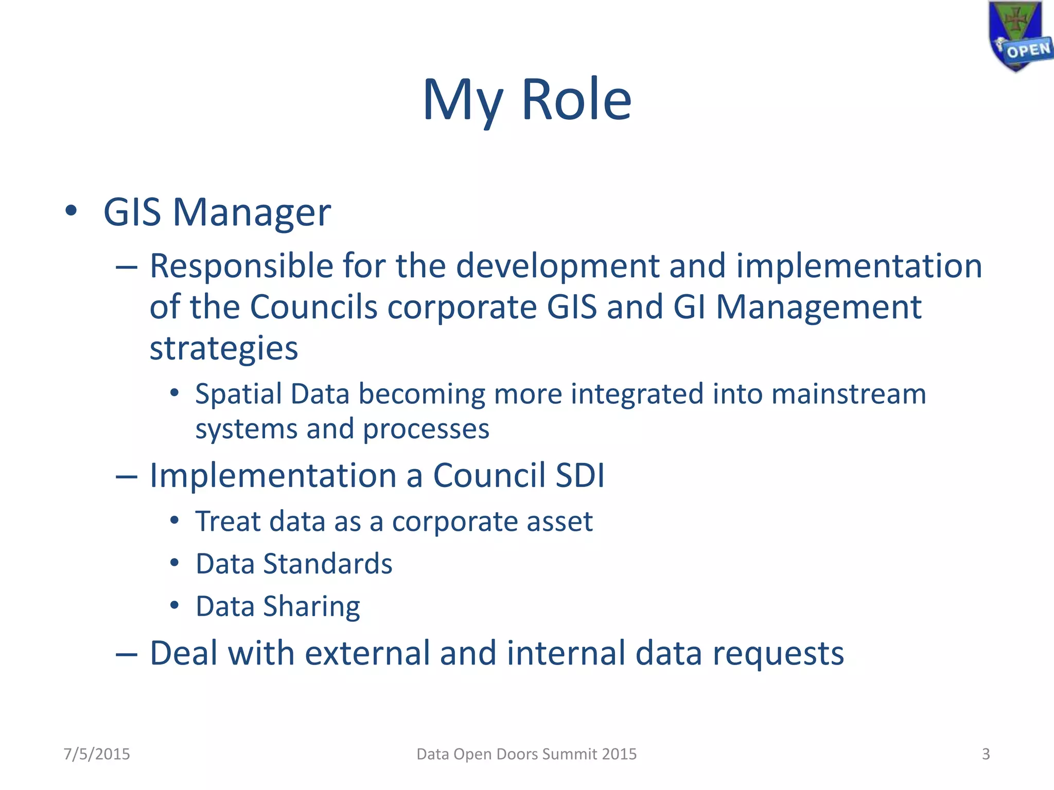 My Role
• GIS Manager
– Responsible for the development and implementation
of the Councils corporate GIS and GI Management
strategies
• Spatial Data becoming more integrated into mainstream
systems and processes
– Implementation a Council SDI
• Treat data as a corporate asset
• Data Standards
• Data Sharing
– Deal with external and internal data requests
7/5/2015 Data Open Doors Summit 2015 3
 