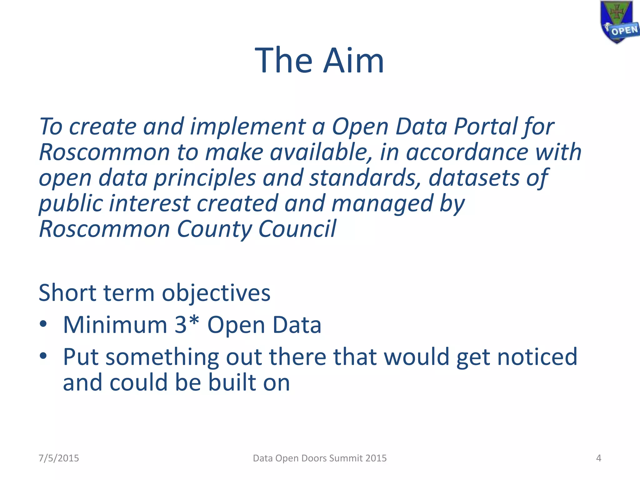 The Aim
To create and implement a Open Data Portal for
Roscommon to make available, in accordance with
open data principles and standards, datasets of
public interest created and managed by
Roscommon County Council
Short term objectives
• Minimum 3* Open Data
• Put something out there that would get noticed
and could be built on
7/5/2015 Data Open Doors Summit 2015 4
 