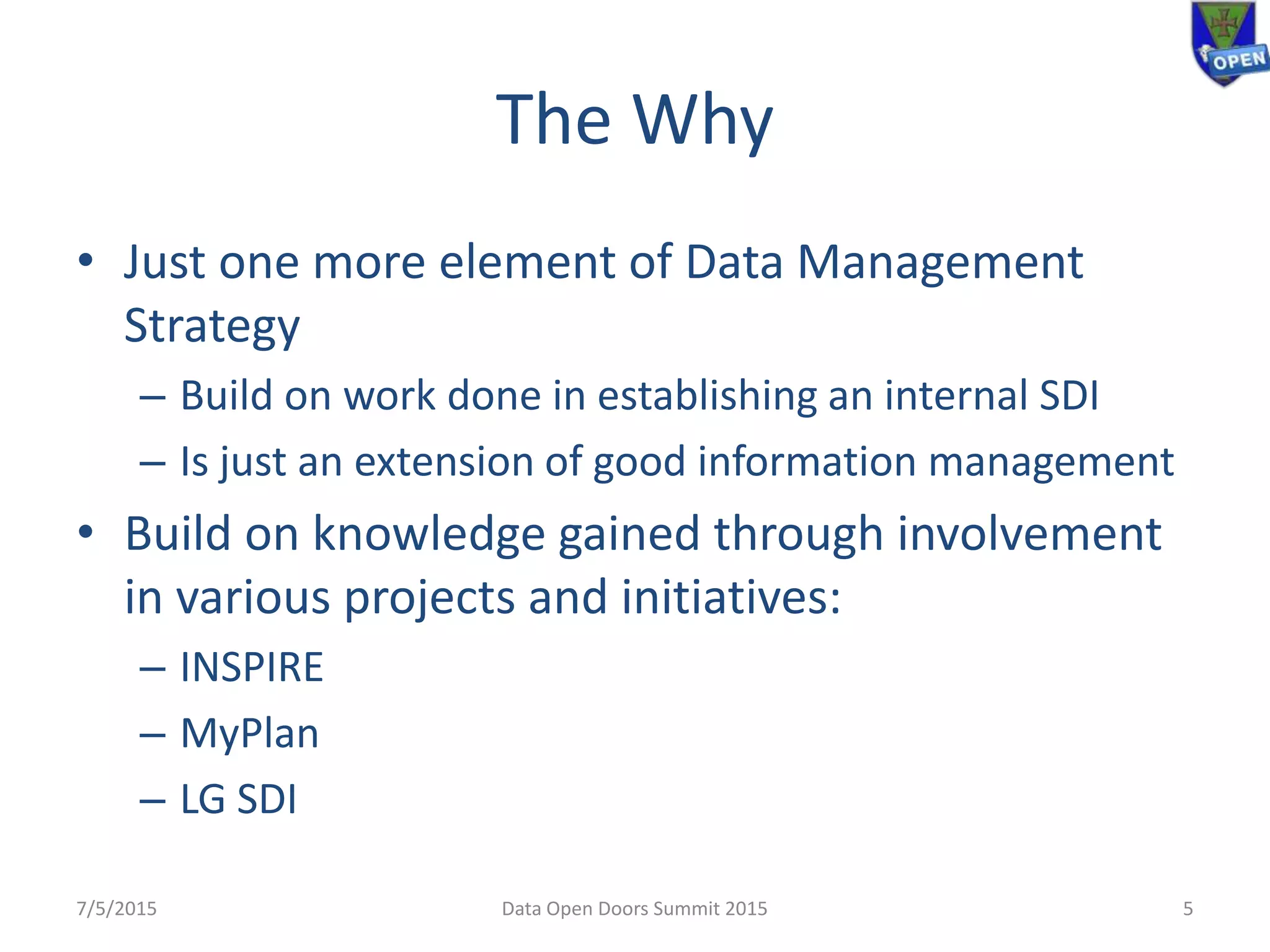 The Why
• Just one more element of Data Management
Strategy
– Build on work done in establishing an internal SDI
– Is just an extension of good information management
• Build on knowledge gained through involvement
in various projects and initiatives:
– INSPIRE
– MyPlan
– LG SDI
7/5/2015 5Data Open Doors Summit 2015
 