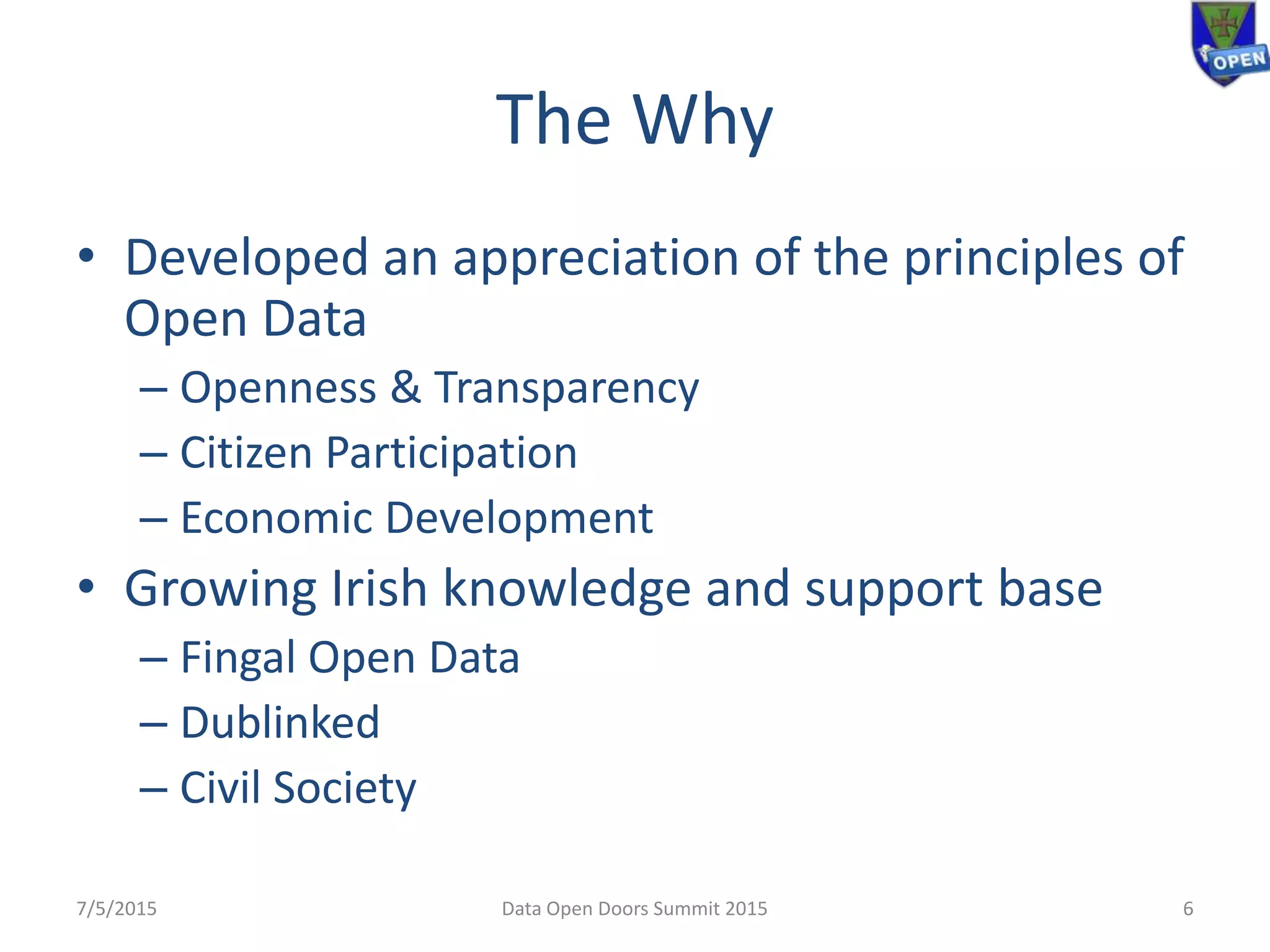 The Why
• Developed an appreciation of the principles of
Open Data
– Openness & Transparency
– Citizen Participation
– Economic Development
• Growing Irish knowledge and support base
– Fingal Open Data
– Dublinked
– Civil Society
7/5/2015 Data Open Doors Summit 2015 6
 