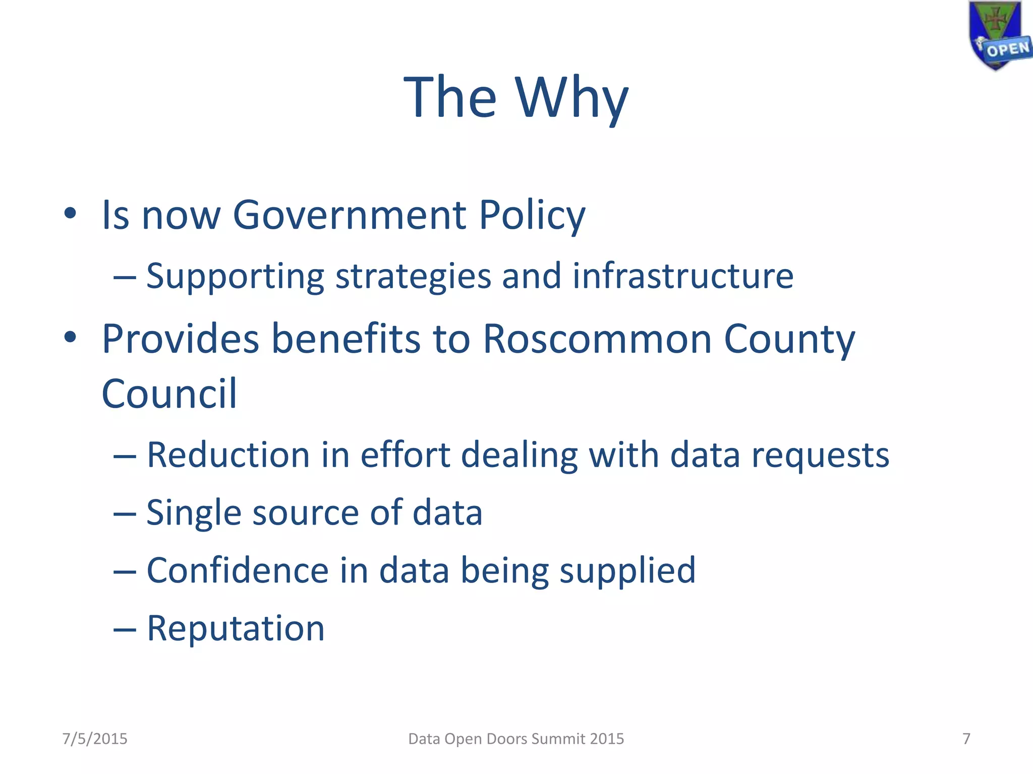 The Why
• Is now Government Policy
– Supporting strategies and infrastructure
• Provides benefits to Roscommon County
Council
– Reduction in effort dealing with data requests
– Single source of data
– Confidence in data being supplied
– Reputation
7/5/2015 Data Open Doors Summit 2015 7
 