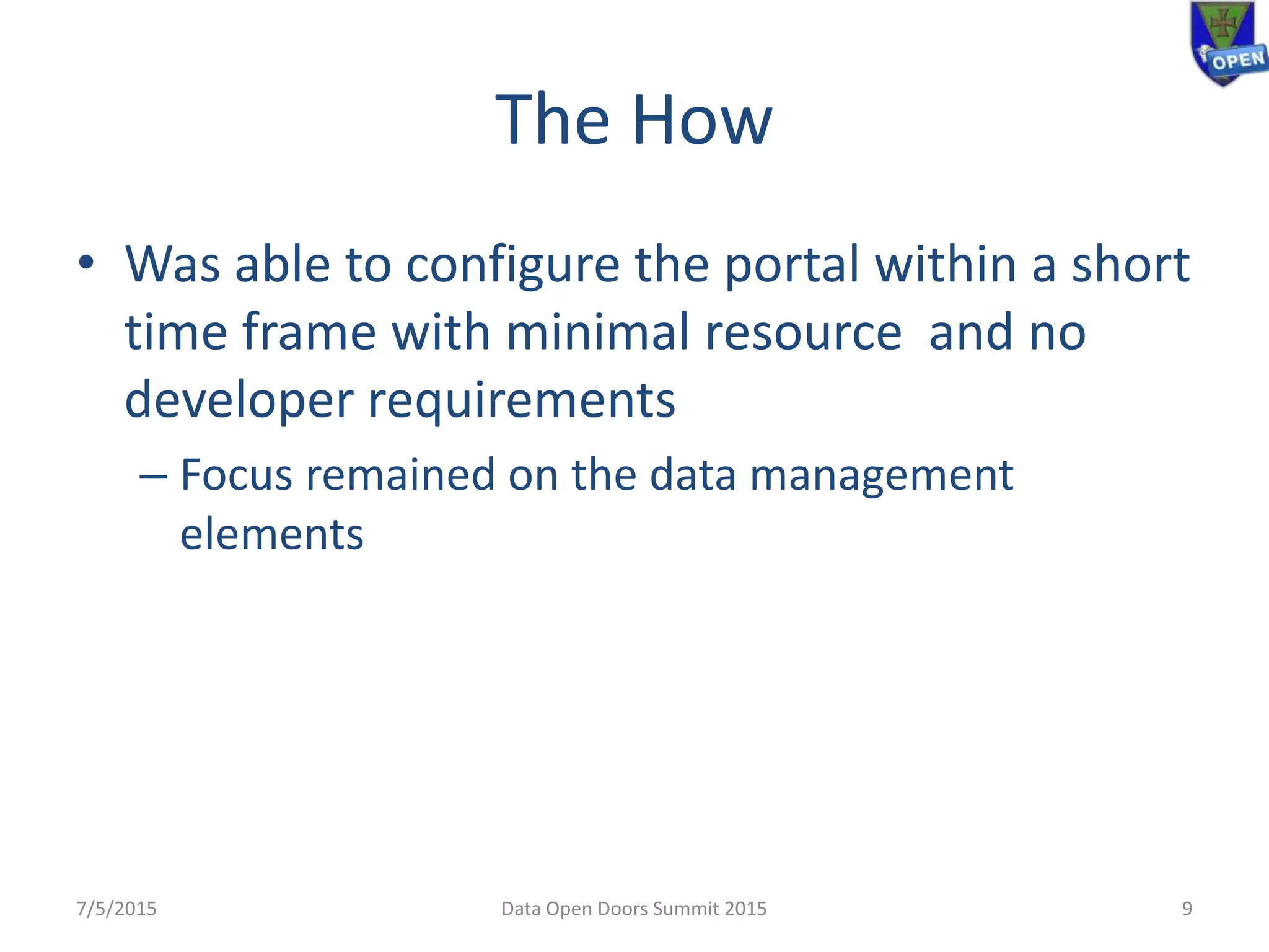 The How
• Was able to configure the portal within a short
time frame with minimal resource and no
developer requirements
– Focus remained on the data management
elements
7/5/2015 9Data Open Doors Summit 2015
 