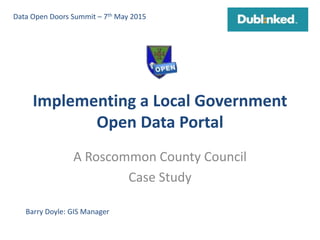 Implementing a Local Government
Open Data Portal
A Roscommon County Council
Case Study
Barry Doyle: GIS Manager
Data Open Doors Summit – 7th May 2015
 