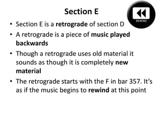 Section ESection E is a retrograde of section DA retrograde is a piece of music played backwardsThough a retrograde uses old material it sounds as though it is completely new materialThe retrograde starts with the F in bar 357. It’s as if the music begins to rewind at this point