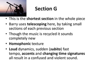 Section GThis is the shortest section in the whole pieceBarry uses telescoping here, by taking small sections of each previous sectionThough the music is recycled it sounds completely newHomophonic textureLoud dynamics, sudden (subito) fast tempo, accents and changing time signatures all result in a confused and violent sound.