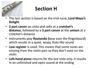 Section HThe last section is based on the Irish tune, Lord Mayo’s Delight2part canon on viola and cello at a crotchet’s distance, followed by a 3 part canon at the unison at a crotchet’s distanceInstruments play flautando (bow over the fingerboard) which results in a quiet, wispy, flute-like soundLow register is used. This means that some notes are missing from the violin part as they don’t exist on the violinLeft-hand piano returns for the last note only. It results in an unfinished and open sound at the ending