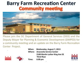  
Please	
  join	
  the	
  DC	
  Department	
  of	
  General	
  Services	
  (DGS)	
  and	
  the	
  
Deputy	
  Mayor	
  for	
  Planning	
  &	
  Economic	
  Development	
  (DMPED)	
  for	
  
a	
  community	
  mee@ng	
  and	
  an	
  update	
  on	
  the	
  Barry	
  Farm	
  Recrea@on	
  
Center	
  	
  Project.	
  	
  
	
   	
  	
  	
  	
  	
  	
  	
  	
  	
  	
  	
  	
   	
  When:	
  	
  	
  	
  	
  Wednesday,	
  August	
  7,	
  2013	
  
	
   	
  	
  	
  	
  	
   	
  Where:	
   	
  Anacos8a	
  Service	
  Center	
  	
  
	
   	
   	
   	
  2100	
  Mar8n	
  Luther	
  King	
  Ave	
  SE	
  
	
   	
   	
  	
  	
  	
  	
  	
  	
  	
  	
  	
  	
  	
  	
  	
  	
  	
  	
  	
  	
  Third	
  ﬂoor	
  
	
  	
  	
  	
  	
  	
  	
  	
   	
  Time:	
  	
   	
  6:00	
  pm	
  	
  	
  	
  	
  
.	
  
.	
  
 