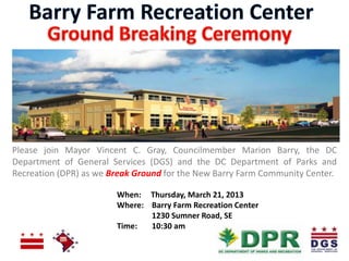 Please join Mayor Vincent C. Gray, Councilmember Marion Barry, the DC
Department of General Services (DGS) and the DC Department of Parks and
Recreation (DPR) as we Break Ground for the New Barry Farm Community Center.

                        When: Thursday, March 21, 2013
                        Where: Barry Farm Recreation Center
                               1230 Sumner Road, SE
                        Time:  10:30 am
 