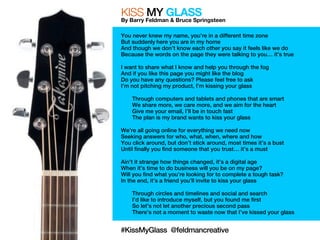 KISS MY GLASS 
By Barry Feldman & Bruce Springsteen 
You never knew my name, you’re in a different time zone 
But suddenly here you are in my home 
And though we don’t know each other you say it feels like we do 
Because the words on the page they were talking to you… it’s true 
I want to share what I know and help you through the fog 
And if you like this page you might like the blog 
Do you have any questions? Please feel free to ask 
I’m not pitching my product, I’m kissing your glass 
Through computers and tablets and phones that are smart 
We share more, we care more, and we aim for the heart 
Give me your email, I’ll be in touch fast 
The plan is my brand wants to kiss your glass 
We’re all going online for everything we need now 
Seeking answers for who, what, when, where and how 
You click around, but don’t stick around, most times it’s a bust 
Until finally you find someone that you trust… it’s a must 
Ain’t it strange how things changed, it’s a digital age 
When it’s time to do business will you be on my page? 
Will you find what you’re looking for to complete a tough task? 
In the end, it’s a friend you’ll invite to kiss your glass 
Through circles and timelines and social and search 
I’d like to introduce myself, but you found me first 
So let’s not let another precious second pass 
There’s not a moment to waste now that I’ve kissed your glass 
#KissMyGlass @feldmancreative 
 