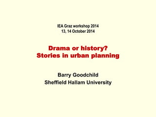 IEA Graz workshop 2014
13, 14 October 2014
Drama or history?
Stories in urban planning
Barry Goodchild
Sheffield Hallam University
 