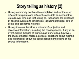 Story telling as history (2)
• History commonly involves the completion and synthesis of
different viewpoints and different stories into an account that
unfolds over time and that, doing so, recognises the existence
of specific events and tendencies, including statistical data in
social and economic histories.
• History involves therefore a mixture of subjective and
objective information, including the consequences, if any of an
event. Unlike theories of planning as story telling, however,
the study of history raises a series of questions about method
and in particular about the social position and origins of the
source information.
 