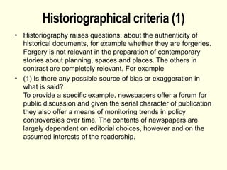 Historiographical criteria (1)
• Historiography raises questions, about the authenticity of
historical documents, for example whether they are forgeries.
Forgery is not relevant in the preparation of contemporary
stories about planning, spaces and places. The others in
contrast are completely relevant. For example
• (1) Is there any possible source of bias or exaggeration in
what is said?
To provide a specific example, newspapers offer a forum for
public discussion and given the serial character of publication
they also offer a means of monitoring trends in policy
controversies over time. The contents of newspapers are
largely dependent on editorial choices, however and on the
assumed interests of the readership.
 