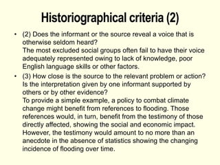 Historiographical criteria (2)
• (2) Does the informant or the source reveal a voice that is
otherwise seldom heard?
The most excluded social groups often fail to have their voice
adequately represented owing to lack of knowledge, poor
English language skills or other factors.
• (3) How close is the source to the relevant problem or action?
Is the interpretation given by one informant supported by
others or by other evidence?
To provide a simple example, a policy to combat climate
change might benefit from references to flooding. Those
references would, in turn, benefit from the testimony of those
directly affected, showing the social and economic impact.
However, the testimony would amount to no more than an
anecdote in the absence of statistics showing the changing
incidence of flooding over time.
 