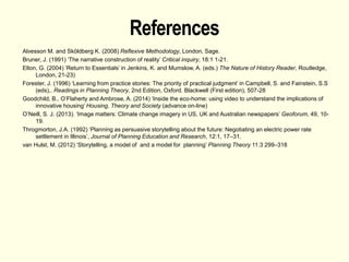 References
Alvesson M. and Sköldberg K. (2008) Reflexive Methodology, London, Sage.
Bruner, J. (1991) ‘The narrative construction of reality’ Critical inquiry, 18:1 1-21.
Elton, G. (2004) ‘Return to Essentials’ in Jenkins, K. and Mumslow, A. (eds.) The Nature of History Reader, Routledge,
London, 21-23)
Forester, J. (1996) ‘Learning from practice stories: The priority of practical judgment’ in Campbell, S. and Fainstein, S.S
(eds),. Readings in Planning Theory, 2nd Edition, Oxford. Blackwell (First edition), 507-28
Goodchild, B., O’Flaherty and Ambrose, A. (2014) ‘Inside the eco-home: using video to understand the implications of
innovative housing’ Housing, Theory and Society (advance on-line)
O’Neill, S. J. (2013). ‘Image matters: Climate change imagery in US, UK and Australian newspapers’ Geoforum, 49, 10-
19.
Throgmorton, J.A. (1992) ‘Planning as persuasive storytelling about the future: Negotiating an electric power rate
settlement in Illinois’, Journal of Planning Education and Research, 12:1, 17–31.
van Hulst, M. (2012) ‘Storytelling, a model of and a model for planning’ Planning Theory 11:3 299–318
 
