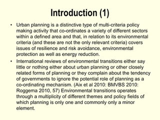 Introduction (1)
• Urban planning is a distinctive type of multi-criteria policy
making activity that co-ordinates a variety of different sectors
within a defined area and that, in relation to its environmental
criteria (and these are not the only relevant criteria) covers
issues of resilience and risk avoidance, environmental
protection as well as energy reduction.
• International reviews of environmental transitions either say
little or nothing either about urban planning or other closely
related forms of planning or they complain about the tendency
of governments to ignore the potential role of planning as a
co-ordinating mechanism. (Aix et al 2010: BMVBS 2010:
Roggema 2010, 57) Environmental transitions operates
through a multiplicity of different themes and policy fields of
which planning is only one and commonly only a minor
element.
 