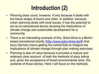 Introduction (2)
• Planning does count, however, if only because it deals with
the future shape of towns and cities. In addition, because
urban planning deals with local issues, it has the potential to
act as an educational device showing the implications of
climate change and sustainable development for a
community.
• There is an interesting example of this. Soka klima is a Berlin-
based educational charity (http://www.soko-klima.de/#) that
tours German towns getting the school kids to imagine the
implications of climate change through plan making exercises.
• Planning is also of value because it provides a mature and
relatively clear account of both the methods of story telling
and, given the acceptance of broad environmental aims, the
contents of those stories. Here I will focus on the methods.
 