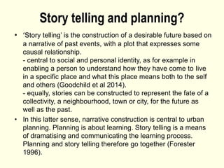 Story telling and planning?
• ‘Story telling’ is the construction of a desirable future based on
a narrative of past events, with a plot that expresses some
causal relationship.
- central to social and personal identity, as for example in
enabling a person to understand how they have come to Iive
in a specific place and what this place means both to the self
and others (Goodchild et al 2014).
- equally, stories can be constructed to represent the fate of a
collectivity, a neighbourhood, town or city, for the future as
well as the past.
• In this latter sense, narrative construction is central to urban
planning. Planning is about learning. Story telling is a means
of dramatising and communicating the learning process.
Planning and story telling therefore go together (Forester
1996).
 