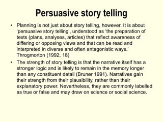 Persuasive story telling
• Planning is not just about story telling, however. It is about
‘persuasive story telling’, understood as ‘the preparation of
texts (plans, analyses, articles) that reflect awareness of
differing or opposing views and that can be read and
interpreted in diverse and often antagonistic ways.’
Throgmorton (1992, 18)
• The strength of story telling is that the narrative itself has a
stronger logic and is likely to remain in the memory longer
than any constituent detail (Bruner 1991). Narratives gain
their strength from their plausibility, rather than their
explanatory power. Nevertheless, they are commonly labelled
as true or false and may draw on science or social science.
 