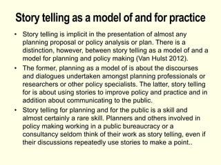 Story telling as a model of and for practice
• Story telling is implicit in the presentation of almost any
planning proposal or policy analysis or plan. There is a
distinction, however, between story telling as a model of and a
model for planning and policy making (Van Hulst 2012).
• The former, planning as a model of is about the discourses
and dialogues undertaken amongst planning professionals or
researchers or other policy specialists. The latter, story telling
for is about using stories to improve policy and practice and in
addition about communicating to the public.
• Story telling for planning and for the public is a skill and
almost certainly a rare skill. Planners and others involved in
policy making working in a public bureaucracy or a
consultancy seldom think of their work as story telling, even if
their discussions repeatedly use stories to make a point..
 
