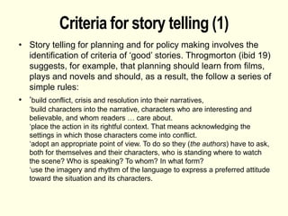 Criteria for story telling (1)
• Story telling for planning and for policy making involves the
identification of criteria of ‘good’ stories. Throgmorton (ibid 19)
suggests, for example, that planning should learn from films,
plays and novels and should, as a result, the follow a series of
simple rules:
• ‘build conflict, crisis and resolution into their narratives,
‘build characters into the narrative, characters who are interesting and
believable, and whom readers … care about.
‘place the action in its rightful context. That means acknowledging the
settings in which those characters come into conflict.
‘adopt an appropriate point of view. To do so they (the authors) have to ask,
both for themselves and their characters, who is standing where to watch
the scene? Who is speaking? To whom? In what form?
‘use the imagery and rhythm of the language to express a preferred attitude
toward the situation and its characters.
 