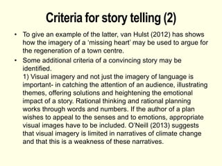 Criteria for story telling (2)
• To give an example of the latter, van Hulst (2012) has shows
how the imagery of a ‘missing heart’ may be used to argue for
the regeneration of a town centre.
• Some additional criteria of a convincing story may be
identified.
1) Visual imagery and not just the imagery of language is
important- in catching the attention of an audience, illustrating
themes, offering solutions and heightening the emotional
impact of a story. Rational thinking and rational planning
works through words and numbers. If the author of a plan
wishes to appeal to the senses and to emotions, appropriate
visual images have to be included. O’Neill (2013) suggests
that visual imagery is limited in narratives of climate change
and that this is a weakness of these narratives.
 