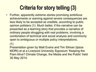 Criteria for story telling (3)
• Further, apparently extreme stories promising ambitious
achievements or warning against severe consequences are
less likely to be accepted as credible, according to public
opinion pollsters (1). Much better, if the narrative can be
presented as a learning story that provides a narrative of
ordinary people struggling with real problems, involving a
combination of technical and social analysis and commonly
open to ambiguous or multiple policy interpretations.
(1)
Presentation given by Matt Evans and Tim Silman (Ipsos
MORI) at at a Liverpool University Syposium ‘Keeping the
Flam Alive? Climate Change, the Media and the Public’ held
30 May 2014.
 