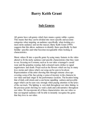 Barry Keith Grant 
Sub Genres 
All genres have sub genres which here means a genre within a genre. 
This means that they can be divided into more specific and accurate 
categories when targeting an audience specifically when looking at a 
more niche audience and not the masses. Barry Keith Grant (1995) 
suggests that this allows audiences to identify them specifically by their 
familiar specifics and what becomes recognisable when looking at 
characteristics. 
Music videos fit into a specific genre by using many features in the video 
altered to fit the niche audience and specific characteristics that they want 
to see. focusing on Costume, such as in our video a teenager's casual 
wear and the grandma wearing dark coloured warm clothes to signal 
negativeness and death. Props such as the flowers which are key in many 
love stories and videos which our song can be seen to be about. 
Representation of the artist showing him through extreme close ups 
covering some of his face giving a sense of mystery to the character in 
our video and lead singer in the performance sections. The location being 
that of dark cold streets and a care home signalling sadness and possible 
anger which can be seen very strongly when paying attention to the lyrics 
of the our track. The lighting is very dark throughout our video linking to 
the previous point showing we want a dark and cold narrative throughout 
our video. We incorporate all of these characteristics into our video so 
that our targeted audience will be able to instantly recognise the genre 
that they love in our video. 
