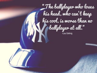 “The ballplayer who loses
his head, who can’t keep
his cool, is worse than no
ballplayer at all.”
-Lou Gehrig
 