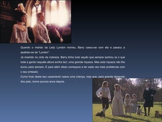 Quando o marido da Lady Lyndon morreu, Barry casou-se com ela e passou a
apelidar-se de “Lyndon”.
Já inserido no ciclo da nobreza, Barry tinha tudo aquilo que sempre sonhou (e o que
toda a gente naquela altura sonha ter): uma grande riqueza. Mas esta riqueza não lhe
durou para sempre. E para além disso começava a ter cada vez mais problemas com
o seu enteado.
Como fruto deste seu casamento nasce uma criança, mas que, para grande desgosto
dos pais, morre poucos anos depois.
 
