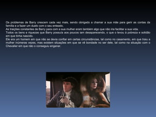 Os problemas de Barry crescem cada vez mais, sendo obrigado a chamar a sua mãe para gerir as contas da
família e a fazer um duelo com o seu enteado.
As traições constantes de Barry para com a sua mulher eram também algo que não iria facilitar a sua vida.
Todos os bens e riquezas que Barry possuía aos poucos iam desaparecendo, o que o levou à pobreza e solidão
em que tinha nascido.
Ele era um homem em que não se devia confiar em certas circunstâncias, tal como no casamento, em que traiu a
mulher inúmeras vezes, mas existem situações em que se vê bondade no ser dele, tal como na situação com o
Chevalier em que não o conseguiu enganar.
 