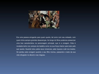 Era uma pessoa arrogante para quem queria, tal como com seu enteado, com
quem tinha sempre grandes desavenças. Ao longo do filme podemos presenciar
uma boa característica na personagem principal, que é a coragem. Esta é
revelada tanto nos campos de batalha como na sua força interior para lutar pelo
que queria. Quando lutou pelos seus romances, pela riqueza e até nos duelos.
Só perdeu esta coragem quando o seu filho morreu, passando o resto da sua
vida refugiado no álcool e nas mágoas.
 