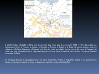 O conflito militar retratado no filme foi a Guerra dos Sete Anos que decorreu entre 1756 e 1763. Os países que
participaram foram a França, a Áustria, a Saxónia, a Rússia, a Suécia e a Espanha, como aliados, contra a
Inglaterra, a Prússia, Hannover e Portugal (que foi mais tarde “arrastado” para a guerra, tal como a Espanha). A
razão pela qual existiu esta guerra foi para conseguir o controle sobre a Silésia e a supremacia colonial na América
do Norte e na Índia.


Os principais teatros de operações foram na actual Alemanha, Polónia e República Checa e nas colónias dos
países envolvidos na guerra (em que se buscava o controle e o domínio territorial).
 