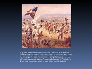 A guerra termina com vantagem para a Prússia, que mantém o
controlo sobre a Silésia e se afirma como concorrente da Áustria
na liderança dos estados alemães, e a Inglaterra, que consegue
vitórias importantes sobre a França, solidificadas no Tratado de
Paris, que lançam as bases do seu futuro império colonial.
 