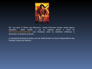 Na sua obra “O Último dos Moicanos”, James Fenimore Cooper retrata alguns
episódios     deste conflito, a que os ingleses deram o nome de
The French and Indian War” nas fronteiras entre os territórios britânicos e
franceses na América do Norte.

A campanha americana acabou por ser determinante na futura independência dos
Estados Unidos da América.
 