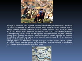 Portugal foi “arrastado” para a guerra, envolvido no complexo jogo de alianças e na disputa
de territórios coloniais. Na Península Ibérica foram travadas várias batalhas entre o
exército Franco-Espanhol que estava em superioridade numérica contra o exército Anglo-
Português. Apesar da superioridade numérica do inimigo, o Comandante‑em‑Chefe do
nosso exército tinha conhecimentos, experiência, sentido estratégico e grande habilidade
táctica. Estes factores aumentaram significativamente o nosso potencial de combate,
impedindo o adversário de explorar a sua aparente superioridade. O rei que estava no
trono durante a guerra foi D. José I.
Portugal, apesar das dificuldades, Portugal conseguiu vencer o exército Franco-Espanhol
e, com o Tratado de Paris, ganhou alguns territórios a nível das colónias na América do
Sul, mais especificamente nas fronteiras do Brasil.
 