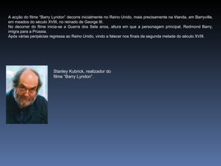 A acção do filme “Barry Lyndon” decorre inicialmente no Reino Unido, mais precisamente na Irlanda, em Barryville,
em meados do século XVIII, no reinado de George III.
No decorrer do filme inicia-se a Guerra dos Sete anos, altura em que a personagem principal, Redmond Barry,
imigra para a Prússia.
Após várias peripécias regressa ao Reino Unido, vindo a falecer nos finais da segunda metade do século XVIII.




                         Stanley Kubrick, realizador do
                         filme “Barry Lyndon”.
 