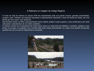 A Nobreza na viragem do Antigo Regime

O modo de vida da nobreza no século XVIII era caracterizado pela sua grande riqueza, grandes propriedades,
cavalos e arte. Também era bastante importante e extremamente valorizado o facto da família ter títulos, ser uma
família de “bom nome”, sem desonras.
Nas famílias nobres, os filhos, para ganharem honra e glória, podiam ir para a guerra, o que continuava a ser muito
valorizado e característico de um nobre cavalheiro.
A nobreza, sendo rica e possuidora de muitos bens, pouco ou nada tinha de trabalhar, e portanto, passava o seu
tempo ou na caça, ou a passear com a família pelas suas vastas propriedades, ou a jogar (com apostas de grandes
quantias de ouro) ou até em dispendiosos banquetes.
 