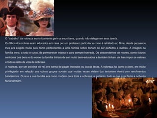 O “trabalho” da nobreza era unicamente gerir os seus bens, quando não delegavam essa tarefa.
Os filhos dos nobres eram educados em casa por um professor particular e como é retratado no filme, desde pequenos
lhes era exigido muito pois como pertencentes a uma família nobre tinham de ser perfeitos e ilustres. A imagem da
família tinha, a todo o custo, de permanecer intacta e para sempre honrada. Os descendentes de nobres, como futuros
senhores dos bens e do nome da família tinham de ser muito bem-educados e também tinham de lhes impor os valores
e todo o estilo de vida da nobreza.
A nobreza, por ser próxima do rei, era isenta de pagar impostos ou outras taxas. A nobreza, tal como o clero, era muito
privilegiada em relação aos outros grupos sociais que muitas vezes viviam (ou tentavam viver) com rendimentos
baixíssimos. O rei e a sua família era como modelo para toda a nobreza, e portanto, tudo o que o rei fazia a nobreza
fazia também.
 