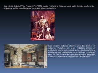 Este retrato de Luís XV de França (1715-1774) mostra-nos tanto a moda, como do estilo de vida, os elementos
simbólicos e até a importância que os retratos tinham nesta altura.




                                                   Nesta imagem podemos observar uma das divisões do
                                                   palácio de Versalhes que é um verdadeiro símbolo do
                                                   absolutismo e da grande riqueza do rei. A nobreza tentava
                                                   ter todas as suas propriedades a um nível igual, ou parecido
                                                   ao do rei. Esta tinha de se impor perante toda a sociedade,
                                                   mostrando a sua riqueza e a ostentação em que vivia.
 