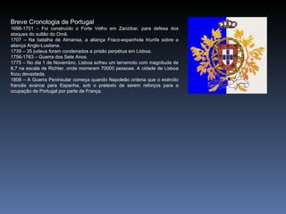 Breve Cronologia de Portugal
1698-1701 – Foi construído o Forte Velho em Zanzibar, para defesa dos
ataques do sultão do Omã.
1707 – Na batalha de Almansa, a aliança Fraco-espanhola triunfa sobre a
aliança Anglo-Lusitana.
1739 – 35 judeus foram condenados a prisão perpétua em Lisboa.
1756-1763 – Guerra dos Sete Anos.
1775 – No dia 1 de Novembro, Lisboa sofreu um terramoto com magnitude de
8,7 na escala de Richter, onde morreram 70000 pessoas. A cidade de Lisboa
ficou devastada.
1808 – A Guerra Peninsular começa quando Napoleão ordena que o exército
francês avance para Espanha, sob o pretexto de serem reforços para a
ocupação de Portugal por parte de França.
 