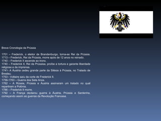 Breve Cronologia da Prússia

1701 – Frederick, o eleitor de Brandenburgo, torna-se Rei da Prússia.
1713 – Frederick, Rei da Prússia, morre após de 12 anos no reinado.
1740 – Frederick II ascende ao trono.
1740 – Frederick II, Rei da Prússisa, proíbe a tortura e garante liberdade
religiosa e da imprensa.
1741- A Áustria cedeu grande parte da Silésia à Prússia, no Tratado de
Breslau.
1753 - Voltaire saíu da corte de Frederick II.
1756-1763 – Guerra dos Sete Anos.
1762 – A Rússia, Prússia e Áustria assinaram um tratado no qual
repartiram a Polónia.
1786 – Frederick II morre.
1792 – A França declarou guerra à Áustria, Prússia e Sardenha,
começando assim as guerras da Revolução Francesa.
 