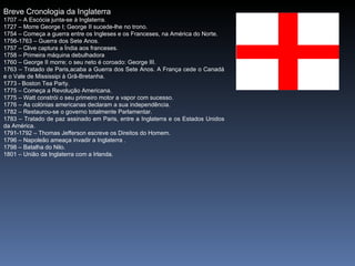 Breve Cronologia da Inglaterra
1707 – A Escócia junta-se à Inglaterra.
1727 – Morre George I; George II sucede-lhe no trono.
1754 – Começa a guerra entre os Ingleses e os Franceses, na América do Norte.
1756-1763 – Guerra dos Sete Anos.
1757 – Clive captura a Índia aos franceses.
1758 – Primeira máquina debulhadora
1760 – George II morre; o seu neto é coroado: George III.
1763 – Tratado de Paris,acaba a Guerra dos Sete Anos. A França cede o Canadá
e o Vale de Mississipi à Grã-Bretanha.
1773 - Boston Tea Party.
1775 – Começa a Revolução Americana.
1775 – Watt constrói o seu primeiro motor a vapor com sucesso.
1776 – As colónias americanas declaram a sua independência.
1782 – Restaurou-se o governo totalmente Parlamentar.
1783 – Tratado de paz assinado em Paris, entre a Inglaterra e os Estados Unidos
da América.
1791-1792 – Thomas Jefferson escreve os Direitos do Homem.
1796 – Napoleão ameaça invadir a Inglaterra .
1798 – Batalha do Nilo.
1801 – União da Inglaterra com a Irlanda.
 