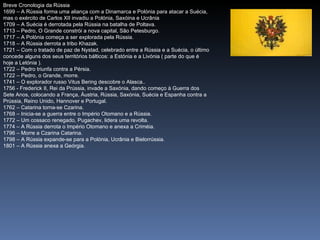 Breve Cronologia da Rússia
1699 – A Rússia forma uma aliança com a Dinamarca e Polónia para atacar a Suécia,
mas o exército de Carlos XII invadiu a Polónia, Saxóina e Ucrânia
1709 – A Suécia é derrotada pela Rússia na batalha de Poltava.
1713 – Pedro, O Grande constrói a nova capital, São Petesburgo.
1717 – A Polónia começa a ser explorada pela Rússia.
1718 – A Rússia derrota a tribo Khazak.
1721 – Com o tratado de paz de Nystad, celebrado entre a Rússia e a Suécia, o último
concede alguns dos seus territórios bálticos: a Estónia e a Livónia ( parte do que é
hoje a Letónia ).
1722 – Pedro triunfa contra a Pérsia.
1722 – Pedro, o Grande, morre.
1741 – O explorador russo Vitus Bering descobre o Alasca..
1756 - Frederick II, Rei da Prússia, invade a Saxónia, dando começo à Guerra dos
Sete Anos, colocando a França, Áustria, Rússia, Saxónia, Suécia e Espanha contra a
Prússia, Reino Unido, Hannover e Portugal.
1762 – Catarina torna-se Czarina.
1768 – Inicia-se a guerra entre o Império Otomano e a Rússia.
1772 – Um cossaco renegado, Pugachev, lidera uma revolta.
1774 – A Rússia derrota o Império Otomano e anexa a Criméia.
1796 – Morre a Czarina Catarina.
1798 – A Rússia expande-se para a Polónia, Ucrânia e Bielorrússia.
1801 – A Rússia anexa a Geórgia.
 