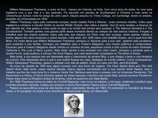 William Makepeace Thackeray, o autor do livro, nasceu em Calcutá, na Índia. Com cinco anos de idade, foi viver para
Inglaterra com a sua mãe e o seu padrasto. Foi educado em escolas de Southampton e Chiswick e mais tarde na
Charterhouse School, onde foi amigo de John Leech. Depois estudou no Trinity College, em Cambridge, tendo no entanto,
desistido da Universidade em 1830.
    William Thackeray viajou pelo continente europeu, tendo visitado Paris e Weimar , onde conheceu Goethe. Voltou para
Inglaterra e começou a estudar Direito na escola Middle Temple, mas voltou a desistir. Aos 22 anos recebeu a herança do
seu falecido pai, mas gastou a maior parte no jogo e ao fundar dois jornais sem sucesso: o The National Standard e o The
Constitutional. Também perdeu uma grande parte desse montante devido ao colapso de dois bancos indianos. Forçado a
trabalhar para seu próprio sustento, optou pela arte, que estudou em Paris, mas sem sucesso, tendo apenas voltado a
ilustrar alguns dos seus romances e outros escritos, mais tarde. Em 1836 casou com Isabella Shawe, com a qual teve três
filhas. Foi nesta altura que William Makepeace Thackeray começou a “escrever para a sua vida”, optando pelo jornalismo,
para sustentar a sua família. Começou por trabalhar para a Fraser’s Magazine, uma revista polémica e conservadora.
Escreveu para a Fraser’s Magazine desde críticas no universo da arte, pequenos contos e dois contos de maior dimensão:
Catherine e The Luck of Barry Lyndon. Mais tarde, devido à sua amizade com John Leech, começou a escrever para a
revista Punch, onde publicou a crónica The Snob Papers, que mais tarde foram compilados no The Book of Snobs.
    Mais tarde, a sua esposa caíu em depressão após o nascimento da terceira filha, o que chegou a levar a uma tentativa
de suicídio. Esta depressão levou a que a sua mulher ficasse em casa, desligada do mundo exterior. Como consequência,
William Makepeace Thackeray, passou a adoptar uma vida de solteiro, tendo um caso com Mrs. Jane Brookfield.
    No início da décade de 1840 teve algum sucesso com dois livros de viagens, The Paris Sketch Book and The Irish
Sketch Book. Mais tarde, nessa mesma década, obteve alguma notoriedade com a sua crónica Snob Papers, mas o
trabalho que lhe deu mais fama foi o romance Vanity Fair. Manteve essa fama e sucesso com os romances Pendennis, The
Newcomes e a History of Henry Esmond, apesar de várias doenças, incluindo uma quase fatal, quando escrevia Pendennis.
Visitou duas vezes os Estados Unidos da América, onde se apaixonou por Sally Baxter.
    Em 1860 Thackeray tornou-se editor da Cornhill Magazine, mas nunca se adaptou a tal cargo, preferindo contribuir para
a revista enquanto colunista. Acabou por produzir a coluna Roundabout Papers para a Cornhill Magazine.
    Passou os seus últimos anos de vida doente e sem criatividade. Morreu em 1863. Foi enterrado no Cemitério de Kensal
Green, e foi esculpido um busto à sua memória em Westminster Abbey, por Marochetti.
 
